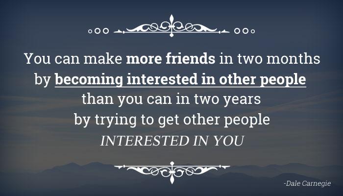 You can make more friends in two months by being interested in them, than in two years by making them interested in you